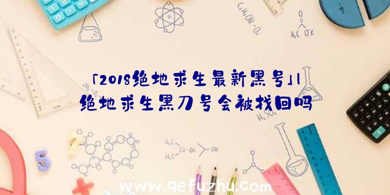 「2018绝地求生最新黑号」|绝地求生黑刀号会被找回吗